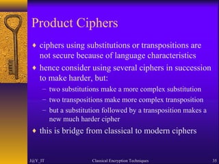 Product Ciphers
♦ ciphers using substitutions or transpositions are
not secure because of language characteristics
♦ hence consider using several ciphers in succession
to make harder, but:
– two substitutions make a more complex substitution
– two transpositions make more complex transposition
– but a substitution followed by a transposition makes a
new much harder cipher
♦ this is bridge from classical to modern ciphers
J@Y_IT Classical Encryption Techniques 35
 
