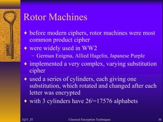 Rotor Machines
♦ before modern ciphers, rotor machines were most
common product cipher
♦ were widely used in WW2
– German Enigma, Allied Hagelin, Japanese Purple
♦ implemented a very complex, varying substitution
cipher
♦ used a series of cylinders, each giving one
substitution, which rotated and changed after each
letter was encrypted
♦ with 3 cylinders have 263
=17576 alphabets
J@Y_IT Classical Encryption Techniques 36
 