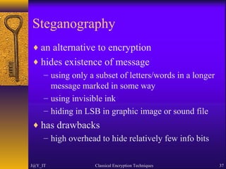 Steganography
♦ an alternative to encryption
♦ hides existence of message
– using only a subset of letters/words in a longer
message marked in some way
– using invisible ink
– hiding in LSB in graphic image or sound file
♦ has drawbacks
– high overhead to hide relatively few info bits
J@Y_IT Classical Encryption Techniques 37
 