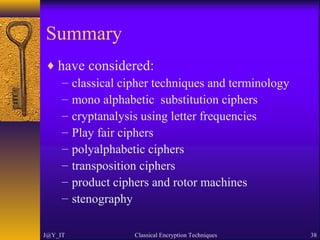 Summary
♦ have considered:
– classical cipher techniques and terminology
– mono alphabetic substitution ciphers
– cryptanalysis using letter frequencies
– Play fair ciphers
– polyalphabetic ciphers
– transposition ciphers
– product ciphers and rotor machines
– stenography
J@Y_IT Classical Encryption Techniques 38
 