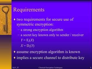 Requirements
♦ two requirements for secure use of
symmetric encryption:
– a strong encryption algorithm
– a secret key known only to sender / receiver
Y = EK(X)
X = DK(Y)
♦ assume encryption algorithm is known
♦ implies a secure channel to distribute key
J@Y_IT Classical Encryption Techniques 5
 