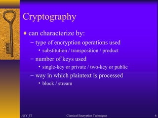 Cryptography
♦ can characterize by:
– type of encryption operations used
• substitution / transposition / product
– number of keys used
• single-key or private / two-key or public
– way in which plaintext is processed
• block / stream
J@Y_IT Classical Encryption Techniques 6
 