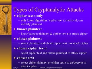 Types of Cryptanalytic Attacks
♦ cipher text t only
– only know algorithm / cipher text t, statistical, can
identify plaintext
♦ known plaintext
– know/suspect plaintext & cipher text t to attack cipher
♦ chosen plaintext
– select plaintext and obtain cipher text t to attack cipher
♦ chosen cipher text t
– select cipher text and obtain plaintext to attack cipher
♦ chosen text
– select either plaintext or cipher text t to en/decrypt to
attack cipherJ@Y_IT Classical Encryption Techniques 7
 
