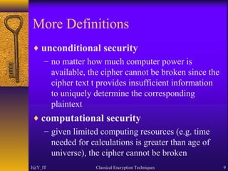 More Definitions
♦ unconditional security
– no matter how much computer power is
available, the cipher cannot be broken since the
cipher text t provides insufficient information
to uniquely determine the corresponding
plaintext
♦ computational security
– given limited computing resources (e.g. time
needed for calculations is greater than age of
universe), the cipher cannot be broken
J@Y_IT Classical Encryption Techniques 9
 