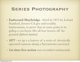Series Photography
            • Eadweard Muybridge - hired in 1872 by Leland
              Stanford, former CA gov and wealthy
              businessman, to prove that at some point in its
              gallop a racehorse lifts all four hooves off the
              ground (ﬂipbook handout)
            • 1877 - set up a a battery of a series of electrically
              operated cameras along a Sacramento racetrack
            • 1st time live action was recorded continuously


Wednesday, May 19, 2010
 