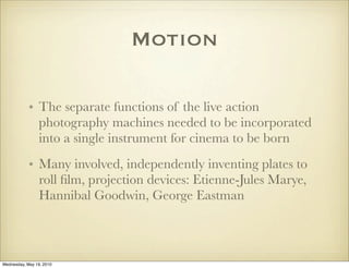 Motion

            • The separate functions of the live action
              photography machines needed to be incorporated
              into a single instrument for cinema to be born
            • Many involved, independently inventing plates to
              roll ﬁlm, projection devices: Etienne-Jules Marye,
              Hannibal Goodwin, George Eastman



Wednesday, May 19, 2010
 