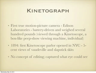 Kinetograph

            • First true motion-picture camera - Edison
              Laboratories - battery-driven and weighed several
              hundred pounds (viewed through a Kinetoscope, a
              box-like peep-show viewing machine, individual)
            • 1894: ﬁrst Kinetoscope parlor opened in NYC - 5-
              cent views of vaudeville and slapstick skits
            • No concept of editing; captured what eye could see


Wednesday, May 19, 2010
 