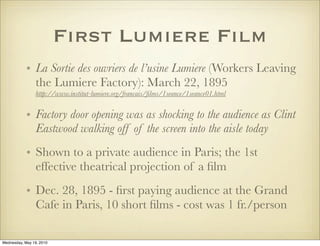 First Lumiere Film
            • La Sortie des ouvriers de l’usine Lumiere (Workers Leaving
              the Lumiere Factory): March 22, 1895
                 http://www.institut-lumiere.org/francais/ﬁlms/1seance/1seance01.html


            • Factory door opening was as shocking to the audience as Clint
              Eastwood walking off of the screen into the aisle today
            • Shown to a private audience in Paris; the 1st
              effective theatrical projection of a ﬁlm
            • Dec. 28, 1895 - ﬁrst paying audience at the Grand
              Cafe in Paris, 10 short ﬁlms - cost was 1 fr./person

Wednesday, May 19, 2010
 