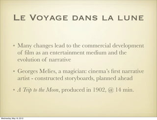 Le Voyage dans la lune

            • Many changes lead to the commercial development
              of ﬁlm as an entertainment medium and the
              evolution of narrative
            • Georges Melies, a magician: cinema’s ﬁrst narrative
              artist - constructed storyboards, planned ahead
            • A Trip to the Moon, produced in 1902, @ 14 min.



Wednesday, May 19, 2010
 