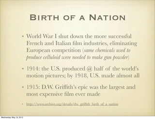 Birth of a Nation
                     • World War I shut down the more successful
                       French and Italian ﬁlm industries, eliminating
                       European competition (same chemicals used to
                       produce celluloid were needed to make gun powder)
                     • 1914: the U.S. produced @ half of the world’s
                       motion pictures; by 1918, U.S. made almost all
                     • 1915: D.W. Grifﬁth’s epic was the largest and
                       most expensive ﬁlm ever made
                     • http://www.archive.org/details/dw_grifﬁth_birth_of_a_nation


Wednesday, May 19, 2010
 