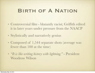 Birth of A Nation
            • Controversial ﬁlm - blatantly racist; Grifﬁth edited
              it in later years under pressure from the NAACP
            • Stylistically and narratively genius
            • Composed of 1,544 separate shots (average was
              fewer than 100 at the time)
            • “It is like writing history with lightning.” - President
              Woodrow Wilson


Wednesday, May 19, 2010
 
