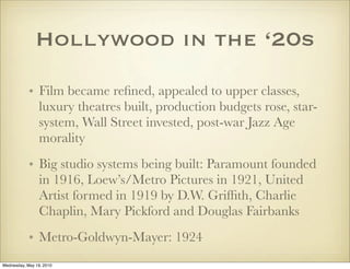 Hollywood in the ‘20s

            • Film became reﬁned, appealed to upper classes,
              luxury theatres built, production budgets rose, star-
              system, Wall Street invested, post-war Jazz Age
              morality
            • Big studio systems being built: Paramount founded
              in 1916, Loew’s/Metro Pictures in 1921, United
              Artist formed in 1919 by D.W. Grifﬁth, Charlie
              Chaplin, Mary Pickford and Douglas Fairbanks
            • Metro-Goldwyn-Mayer: 1924
Wednesday, May 19, 2010
 