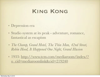 King Kong
            • Depression era
            • Studio system at its peak - adventure, romance,
              fantastical as escapism
            • The Champ, Grand Hotel, The Thin Man, 42nd Street,
              Robin Hood, It Happened One Night, Grand Illusion
            • 1933: http://www.tcm.com/mediaroom/index/?
              o_cid=mediaroomlink&cid=219240


Wednesday, May 19, 2010
 