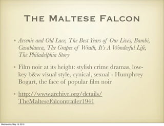 The Maltese Falcon
            • Arsenic and Old Lace, The Best Years of Our Lives, Bambi,
              Casablanca, The Grapes of Wrath, It’s A Wonderful Life,
              The Philadelphia Story
            • Film noir at its height: stylish crime dramas, low-
              key b&w visual style, cynical, sexual - Humphrey
              Bogart, the face of popular ﬁlm noir
            • http://www.archive.org/details/
              TheMalteseFalcontrailer1941


Wednesday, May 19, 2010
 