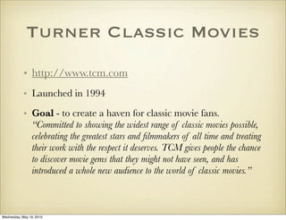 Turner Classic Movies
            • http://www.tcm.com
            • Launched in 1994
            • Goal - to create a haven for classic movie fans.
              “Committed to showing the widest range of classic movies possible,
              celebrating the greatest stars and ﬁlmmakers of all time and treating
              their work with the respect it deserves. TCM gives people the chance
              to discover movie gems that they might not have seen, and has
              introduced a whole new audience to the world of classic movies.”



Wednesday, May 19, 2010
 