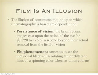 Film Is An Illusion
            • The illusion of continuous motion upon which
              cinematography is based are dependent on:
                     • Persistence of vision: the brain retains
                       images cast upon the retina of the eye for
                       @1/20 to 1/5 of a second beyond their actual
                       removal from the ﬁeld of vision
                     • Phi phenomenon: causes us to see the
                       individual blades of a rotating fan or different
                       hues of a spinning color wheel as unitary forms


Wednesday, May 19, 2010
 