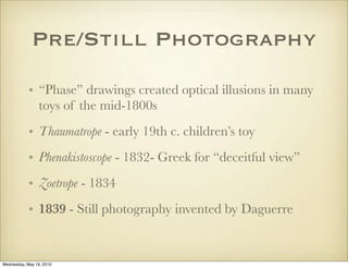Pre/Still Photography
            • “Phase” drawings created optical illusions in many
              toys of the mid-1800s
            • Thaumatrope - early 19th c. children’s toy
            • Phenakistoscope - 1832- Greek for “deceitful view”
            • Zoetrope - 1834
            • 1839 - Still photography invented by Daguerre


Wednesday, May 19, 2010
 