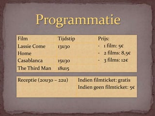 Film             Tijdstip            Prijs:
Lassie Come      13u30               - 1 film: 5€
Home                                 - 2 films: 8,5€
Casablanca       15u30               - 3 films: 12€
The Third Man    18u15

Receptie (20u30 – 22u)      Indien filmticket: gratis
                            Indien geen filmticket: 5€
 