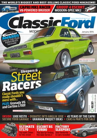 MODERN-SPEC MK2
GROUP 4 ESCORT
V8-POWERED BRUISER
CAPRI MK1 RACER
JANUARY2015•220
Your favourite
Q-cars revealed
FACTORY
SLEEPERS
TOP 10
WWW.KELSEY.CO.UK
BUY IT
ESCORT RS
TURBO
Top tips for finding
the best Series 2
Top-spec Zetec
for the street
ULTIMATE
ST170
BUILD IT
ClassicFordsyou
reallyshouldn’t
messwith...
PLUS:GranadaV6
andCortina1700!
REAR-DRIVE COSSIE FIESTA!
INSIDE: 100E RESTO + DURATEC INTO ANGLIA 105E + 45 YEARS OF THE CAPRI
SECURE YOUR GARAGE + GRANADA PROJECT IDEAS + CARS & PARTS FOR SALE
ClassicFordsyou
ClassicFordsyou
CAROFTHEYEAR
ANNOUNCED!
Seeinside
AWARDS
January 2015
www.classicfordmag.co.uk
ARCHED AND READY
MK1 ESCORT TURBO
Sleepers&
 