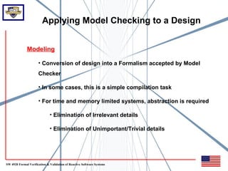 Applying Model Checking to a Design


              Modeling

                      • Conversion of design into a Formalism accepted by Model
                      Checker

                      • In some cases, this is a simple compilation task

                      • For time and memory limited systems, abstraction is required

                              • Elimination of Irrelevant details

                              • Elimination of Unimportant/Trivial details




SW 4920 Formal Verification & Validation of Reactive Software Systems
 