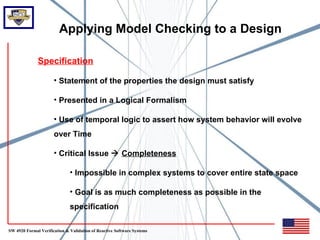 Applying Model Checking to a Design

              Specification

                      • Statement of the properties the design must satisfy

                      • Presented in a Logical Formalism

                      • Use of temporal logic to assert how system behavior will evolve
                      over Time

                      • Critical Issue  Completeness

                              • Impossible in complex systems to cover entire state space

                              • Goal is as much completeness as possible in the
                              specification

SW 4920 Formal Verification & Validation of Reactive Software Systems
 