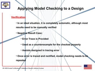 Applying Model Checking to a Design

              Verification

                      • In an ideal situation, it is completely automatic, although most
                      results need to be manually verified

                      • Negative Result Case:

                              • Error Trace is Provided

                              • Used as a counterexample for the checked property

                              • Assists designed in tracing error

                      • Once error is traced and rectified, model checking needs to be
                      repeated


SW 4920 Formal Verification & Validation of Reactive Software Systems
 