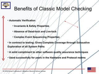 Benefits of Classic Model Checking

       • Automatic Verification

               • Invariants & Safety Properties

               • Absence of Dead-lock and Live-lock

               • Complex Event Sequencing Properties

       • In contract to testing: Gives Complete Coverage through Exhaustive
       Exploration of all System Paths

       • A solid compliment to other software quality assurance techniques

       • Used successfully for years in the Hardware and Protocol realms




SW 4920 Formal Verification & Validation of Reactive Software Systems
 