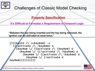 Challenges of Classic Model Checking

                                                Property Specification
             It’s Difficult to Formalize a Requirement in Temporal Logic


          “Between the key being inserted and the key being removed, the
          ignition can be activated at most twice.”


           []((keyIn / <>keyRem) ->
             ((!activate / !keyRem) U
               (keyRem / ((activate / !keyRem) U
                 (keyRem / ((!activate / !keyRem) U
                   (keyRem / ((activate / !keyRem) U
                     (keyRem / (!activate U
           keyRem))))))))))


SW 4920 Formal Verification & Validation of Reactive Software Systems
 