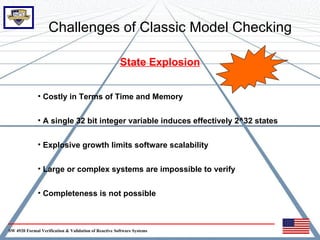 Challenges of Classic Model Checking

                                                       State Explosion


              • Costly in Terms of Time and Memory


              • A single 32 bit integer variable induces effectively 2^32 states


              • Explosive growth limits software scalability


              • Large or complex systems are impossible to verify


              • Completeness is not possible



SW 4920 Formal Verification & Validation of Reactive Software Systems
 