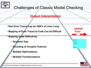 Challenges of Classic Model Checking

                                                Output Interpretation


       • Raw Error Traces may be 1000’s of Lines Long
                                                                         ERROR
       • Mapping of Error Traces to Code Can be Difficult                Trace

       • Mapping made Difficult by:
                                                                        Error 1…
               • Semantic Gap                                           Error 2…
                                                                        Error 3…
                                                                        …
               • Encoding of Complex Features                           Error n



               • Multiple Optimizations

               • Multiple Transformations


SW 4920 Formal Verification & Validation of Reactive Software Systems
 