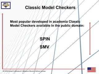 Classic Model Checkers


           Most popular developed in academia Classic
           Model Checkers available in the public domain:



                                                           SPIN
                                                           SMV




SW 4920 Formal Verification & Validation of Reactive Software Systems
 