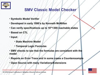 SMV Classic Model Checker

          • Symbolic Model Verifier
          • Developed in early 1990’s by Kenneth McMillan
          • Can verify specifications up to 10^1300 reachable states
          • Based on CTL
          • Input:
                  • State Machine Model
                  • Temporal Logic Formulas
          • SMV checks to see that the formulas are consistent with the
          model
          • Reports an Error Trace and in some cases a Counterexample
          • Open Source with many Variations/Extensions


SW 4920 Formal Verification & Validation of Reactive Software Systems
 