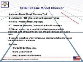 SPIN Classic Model Checker
          • Automata Based Model Checking Tool
          • Developed in 1995 with significant popularity since
          • Promela (Process Meta Language)
          • LTL based  Formulae Converted to Buchi automata
          • SPIN can also act as a simulator following one possible
          execution path through the system and providing an execution
          trace
          • Supports modeling of asynchronous distributed algorithms and
          non-deterministic automata
          • Options:
                  • Partial Order Reduction
                  • State Compression
                  • Weak Fairness Enforcement
SW 4920 Formal Verification & Validation of Reactive Software Systems
 