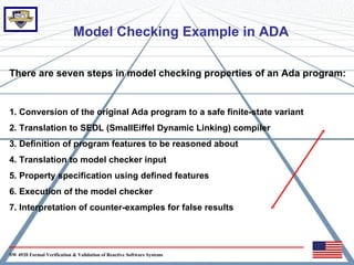Model Checking Example in ADA

There are seven steps in model checking properties of an Ada program:


1. Conversion of the original Ada program to a safe finite-state variant
2. Translation to SEDL (SmallEiffel Dynamic Linking) compiler
3. Definition of program features to be reasoned about
4. Translation to model checker input
5. Property specification using defined features
6. Execution of the model checker
7. Interpretation of counter-examples for false results




SW 4920 Formal Verification & Validation of Reactive Software Systems
 