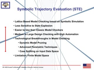 Symbolic Trajectory Evaluation (STE)


                  • Lattice Based Model Checking based on Symbolic Simulation
                  • Less Sensitive to State Explosion
                  • Easier to Use than Classic Model Checkers
                  • Medium to Large Design Checking with High Automation
                  • Technological Breakthroughs in Model Checking
                          • Dynamic Model Pruning
                          • Advanced Parametric Techniques
                          • Case Splitting on Input Data Space
                  • Limitation: Finite Model Space



SW 4920 Formal Verification & Validation of Reactive Software Systems
 