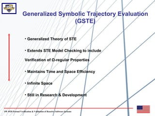 Generalized Symbolic Trajectory Evaluation
                                  (GSTE)

                     • Generalized Theory of STE


                     • Extends STE Model Checking to include

                     Verification of Ω-regular Properties

                     • Maintains Time and Space Efficiency


                     • Infinite Space


                     • Still in Research & Development



SW 4920 Formal Verification & Validation of Reactive Software Systems
 