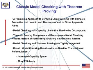 Classic Model Checking with Theorem
                                     Proving
               • A Promising Approach to Verifying Large Systems with Complex
               Properties that do not Lend Themselves well to Either Approach
               Alone

               • Model Checking has Capacity Limits that Need to be Decomposed

               • Theorem Proving Composes and Decomposes Model Checking
               Results instead of Formalizing Arbitrary Mathematical Results

               • Model Checking and Theorem Proving are Tightly Integrated

               • Result: Model Checking Results with no Need for Translation or
               Reformulation

                       • Increased Capacity Space

                       • More Efficiency

SW 4920 Formal Verification & Validation of Reactive Software Systems
 