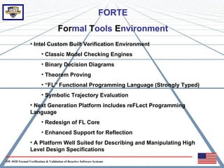 FORTE
                                    Formal Tools Environment
                 • Intel Custom Built Verification Environment
                         • Classic Model Checking Engines
                         • Binary Decision Diagrams
                         • Theorem Proving
                         • “FL” Functional Programming Language (Strongly Typed)
                         • Symbolic Trajectory Evaluation
                 • Next Generation Platform includes reFLect Programming
                 Language
                         • Redesign of FL Core
                         • Enhanced Support for Reflection
                 • A Platform Well Suited for Describing and Manipulating High
                 Level Design Specifications

SW 4920 Formal Verification & Validation of Reactive Software Systems
 