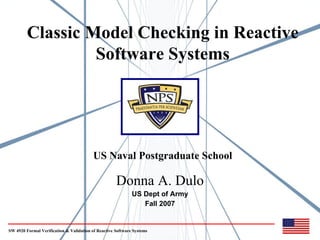 Classic Model Checking in Reactive
                  Software Systems




                                          US Naval Postgraduate School

                                                     Donna A. Dulo
                                                             US Dept of Army
                                                                Fall 2007


SW 4920 Formal Verification & Validation of Reactive Software Systems
 