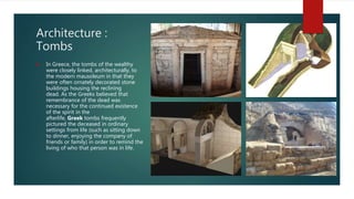Architecture :
Tombs
 In Greece, the tombs of the wealthy
were closely linked, architecturally, to
the modern mausoleum in that they
were often ornately decorated stone
buildings housing the reclining
dead. As the Greeks believed that
remembrance of the dead was
necessary for the continued existence
of the spirit in the
afterlife, Greek tombs frequently
pictured the deceased in ordinary
settings from life (such as sitting down
to dinner, enjoying the company of
friends or family) in order to remind the
living of who that person was in life.
 