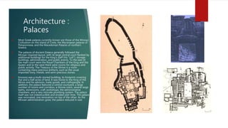 Architecture :
Palaces
 Most Greek palaces currently known are those of the Minoan
Civilization on the island of Crete, the Mycenaean palaces of
Peloponnese, and the Macedonian Palaces of northern
Greece.
 The palaces of Ancient Greece generally followed the
Minoan-inspired layout, with its large central court flanked by
additional buildings for the King's staff (his "cult"), storage
buildings, administration, and public events. To the east of
the main court were the Royal Chambers of the King and the
Queen and to the west there were rooms for religious and
public activity. The Treasury of the Shrine is a room
containing many precious artifacts, such as the usual
imported ivory, metals, and semi-precious stones.
 Knossos was a multi-storied building, its footprint covering
five and a half acres of land. It was home to the King of the
Minos and his advisors, trade goods, and craftspeople. In
addition, the palace featured a central courtyard, a large
number of rooms and corridors, a throne room, several large
baths, storerooms, craft workshops, the administrative
chambers, and a very intricate plumbing system. The palace
itself was not indestructible and eroded over time. The palace
was renovated, one renovation on top of the other. As the
Minoan administration grew, the palace reduced in size.
 