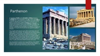 Parthenon
 A magnificent temple on the Acropolis of Athens, known as
the Parthenon, was built between 447 and 432 BCE in the Age
of Pericles, and it was dedicated to the city’s patron deity Athena.
The temple was constructed to house the new cult statue of the
goddess by Pheidias and to proclaim to the world the success of
Athens as leader of the coalition of Greek forces which had
defeated the invading Persian armies of Darius and Xerxes. The
temple would remain in use for more than a thousand years, and
despite the ravages of time, explosions, looting, and pollution
damage, it still dominates the modern city of Athens, a magnificent
testimony to the glory and renown the city enjoyed throughout
antiquity.
 The acropolis itself measures some 300 by 150 metres and is 70
metres high at its maximum. The temple, which would sit on the
highest part of the acropolis, was designed by the architects Iktinos
and Kallikratis, and the project was overseen by the sculptor
Pheidias. Pentelic marble from the nearby Mt. Pentelicus was used
for the building, and never before had so much marble (22,000
tons) been used in a Greek temple. Pentelic marble was known for
its pure white appearance and fine grain. It also contains traces of
iron which over time has oxidised, giving the marble a soft honey
colour, a quality particularly evident at sunrise and sunset.
 The name Parthenon derives from one of Athena’s many epithets:
Athena Parthenos, meaning Virgin. Parthenon means ‘house of
Parthenos’ which was the name given in the 5th century BCE to the
chamber inside the temple which housed the cult statue.
 