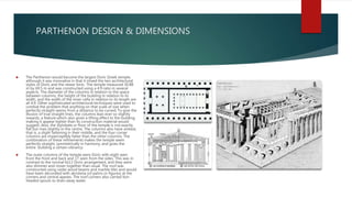 PARTHENON DESIGN & DIMENSIONS
 The Parthenon would become the largest Doric Greek temple,
although it was innovative in that it mixed the two architectural
styles of Doric and the newer Ionic. The temple measured 30.88
m by 69.5 m and was constructed using a 4:9 ratio in several
aspects. The diameter of the columns in relation to the space
between columns, the height of the building in relation to its
width, and the width of the inner cella in relation to its length are
all 4:9. Other sophisticated architectural techniques were used to
combat the problem that anything on that scale of size when
perfectly straight seems from a distance to be curved. To give the
illusion of true straight lines, the columns lean ever so slightly
inwards, a feature which also gives a lifting effect to the building
making it appear lighter than its construction material would
suggest. Also, the stylobate or floor of the temple is not exactly
flat but rises slightly in the centre. The columns also have entasis,
that is, a slight fattening in their middle, and the four corner
columns are imperceptibly fatter than the other columns. The
combination of these refinements makes the temple seem
perfectly straight, symmetrically in harmony, and gives the
entire building a certain vibrancy.
 The outer columns of the temple were Doric with eight seen
from the front and back and 17 seen from the sides. This was in
contrast to the normal 6x13 Doric arrangement, and they were
also slimmer and closer together than usual. The roof was
constructed using cedar wood beams and marble tiles and would
have been decorated with akroteria (of palms or figures) at the
corners and central apexes. The roof corners also carried lion-
headed spouts to drain away water.
 