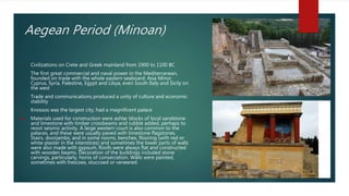 Aegean Period (Minoan)
• Civilizations on Crete and Greek mainland from 1900 to 1100 BC
• The first great commercial and naval power in the Mediterranean,
founded on trade with the whole eastern seaboard: Asia Minor,
Cyprus, Syria, Palestine, Egypt and Libya, even South Italy and Sicily on
the west
• Trade and communications produced a unity of culture and economic
stability
• Knossos was the largest city, had a magnificent palace
 Materials used for construction were ashlar blocks of local sandstone
and limestone with timber crossbeams and rubble added, perhaps to
resist seismic activity. A large western court is also common to the
palaces, and these were usually paved with limestone flagstones.
Stairs, doorjambs, and in some rooms, benches, flooring (with red or
white plaster in the interstices) and sometimes the lower parts of walls
were also made with gypsum. Roofs were always flat and constructed
with wooden beams. Decoration of the buildings included stone
carvings, particularly, horns of consecration. Walls were painted,
sometimes with frescoes, stuccoed or veneered.
 
