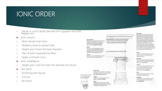 IONIC ORDER
• Volute or scroll capital (derived from Egyptian lotus and
Aegean art)
 Ionic column:
• More slender than Doric
• Needed a base to spread load
• Height was 9 times the base diameter
• Has 24 flutes separated by fillets
• Upper and lower torus
 Ionic entablature:
• Height was 2 and 1/4 times the diameter of column
 Two parts:
• Architrave,with fasciae
• Cornice
• No frieze
 