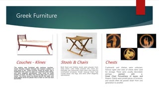 Greek Furniture
Couches - Klines
The andron was furnished with reclining couches;
Greek Klinethe Greeks followed the Eastern tradition of
lying down to eat. These couches, known as klines, had a
headboard that could be used as a backrest while sitting,
and were elegantly upholstered. They could be made
entirely of wood, but often had bronze legs cast in animal
styles. The klines would be placed around the walls, and
small tables would be placed next to them to hold the food
and drinks.
Stools & Chairs
Both fixed and folding stools were popular from
early times. Later these evolved into chairs for
everyday use; previously chairs were only used for
ceremonial occasions. Greek classical chairs had
curved backs and legs, and were often elegantly
upholstered
Chests
Cupboards and shelves were unknown.
Various types and sizes of chests were used
for storage. These were usually decorated,
perhaps painted with a
Greek Chest Picturefrieze of leaves and
flowers. Chests were prized pieces of furniture,
and would often be passed down from one
generation to another.
 