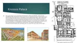 Knossos Palace
 The great palace was gradually built between 1700 and 1400 BC, with periodic
rebuildings after destruction. The palace has an interesting layout– the original plan
can no longer be seen due to the subsequent modifications. The 1,300 rooms are
connected with corridors of varying sizes and direction, which differ from other
contemporaneous palaces that connected the rooms via several main hallways. The
6 acres (24,000 m2) of the palace included a theater, a main entrance on each of its
four cardinal faces, and extensive storerooms. The palace used advanced
architectural techniques: for example, part of it was built up to five stories high.
 