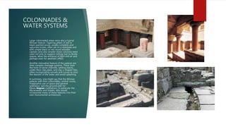 COLONNADES &
WATER SYSTEMS
 Large colonnaded areas were also a typical
Minoan feature. Tapering pillars of red or
black-painted wood, usually complete and
upturned trunks, often set on a stylobate and
with simple black or red round wooden
capitals (and also simpler stone columns) were
used not only to support ceilings but to divide
spaces, allow the entrance of light and air and
perhaps even for aesthetic effect.
 Another innovative feature of the palaces are
their complex drainage systems. These took
the form of stone channels, settling basins,
under-floor clay pipes, and clay u-shaped tiles,
often incorporating runnels and curves to slow
the descent of the water and avoid splashing.
 In summary, one might say that the Minoan
palaces with their colonnades, central courts,
imaginative use of space and general
splendour, laid the ground plan for
future Aegean civilizations, in particular the
Mycenaeans and Greeks, who would
incorporate many of these features into their
own monumental architecture.
 