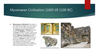 Mycenaean Civilization (1600 till 1100 BC)
 Mycenaean civilization flourished in
the late Bronze Age, from the 15th to
the 13th century BCE and extended
its influence not only throughout
the Peloponnese in Greece but also
across the Aegean, in particular,
on Crete and the Cycladic islands.The
Mycenaeans were influenced by the
earlier Minoan civilization (2000-
1450 BCE) which had spread from its
origins at Knossos, Crete to include
the wider Aegean. Architecture, art
and religious practices were
assimilated and adapted to better
express the perhaps more militaristic
and austere Mycenaean culture.
 