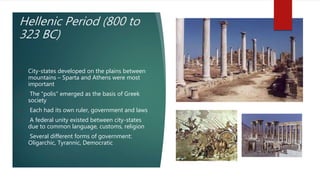 Hellenic Period (800 to
323 BC)
• City-states developed on the plains between
mountains – Sparta and Athens were most
important
• The "polis" emerged as the basis of Greek
society
• Each had its own ruler, government and laws
• A federal unity existed between city-states
due to common language, customs, religion
• Several different forms of government:
Oligarchic, Tyrannic, Democratic
 